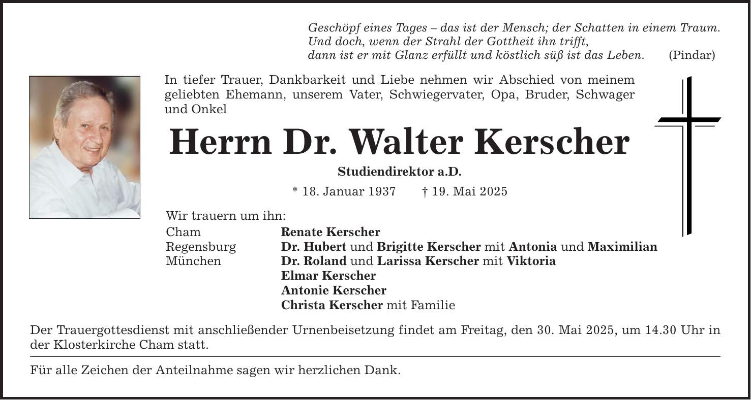 Geschöpf eines Tages - das ist der Mensch; der Schatten in einem Traum. Und doch, wenn der Strahl der Gottheit ihn trifft, dann ist er mit Glanz erfüllt und köstlich süß ist das Leben. (Pindar) In tiefer Trauer, Dankbarkeit und Liebe nehmen wir Abschied von meinem geliebten Ehemann, unserem Vater, Schwiegervater, Opa, Bruder, Schwager und Onkel Herrn Dr. Walter Kerscher Studiendirektor a.D. * 18. Januar 1937 _ 19. Mai 2025 Wir trauern um ihn: Cham Renate Kerscher Regensburg Dr. Hubert und Brigitte Kerscher mit Antonia und Maximilian München Dr. Roland und Larissa Kerscher mit Viktoria Elmar Kerscher Antonie Kerscher Christa Kerscher mit Familie Der Trauergottesdienst mit anschließender Urnenbeisetzung findet am Freitag, den 30. Mai 2025, um 14.30 Uhr in der Klosterkirche Cham statt. Für alle Zeichen der Anteilnahme sagen wir herzlichen Dank.