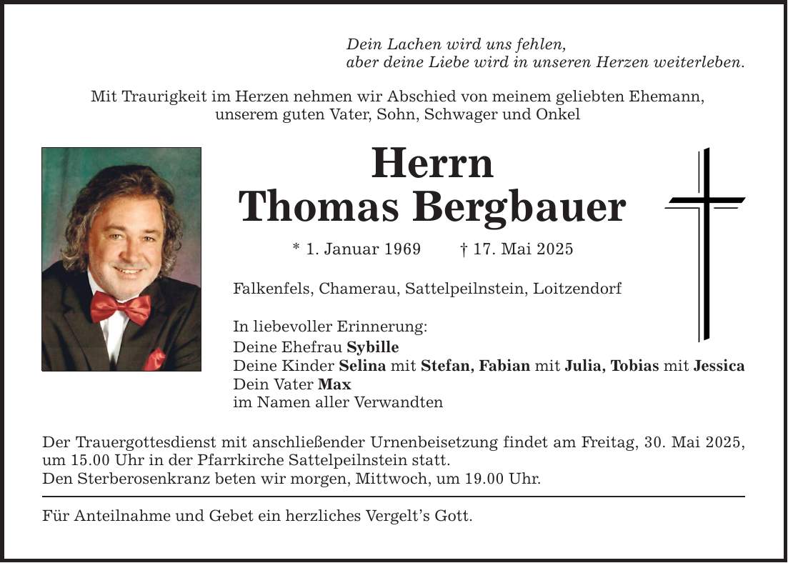 Dein Lachen wird uns fehlen, aber deine Liebe wird in unseren Herzen weiterleben. Mit Traurigkeit im Herzen nehmen wir Abschied von meinem geliebten Ehemann, unserem guten Vater, Sohn, Schwager und Onkel Herrn Thomas Bergbauer * 1. Januar 1969 _ 17. Mai 2025 Falkenfels, Chamerau, Sattelpeilnstein, Loitzendorf In liebevoller Erinnerung: Deine Ehefrau Sybille Deine Kinder Selina mit Stefan, Fabian mit Julia, Tobias mit Jessica Dein Vater Max im Namen aller Verwandten Der Trauergottesdienst mit anschließender Urnenbeisetzung findet am Freitag, 30. Mai 2025, um 15.00 Uhr in der Pfarrkirche Sattelpeilnstein statt. Den Sterberosenkranz beten wir morgen, Mittwoch, um 19.00 Uhr. Für Anteilnahme und Gebet ein herzliches Vergelt's Gott.