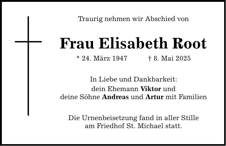 Traurig nehmen wir Abschied von Frau Elisabeth Root * 24. März 1947 _ 8. Mai 2025 In Liebe und Dankbarkeit: dein Ehemann Viktor und deine Söhne Andreas und Artur mit Familien Die Urnenbeisetzung fand in aller Stille am Friedhof St. Michael statt.