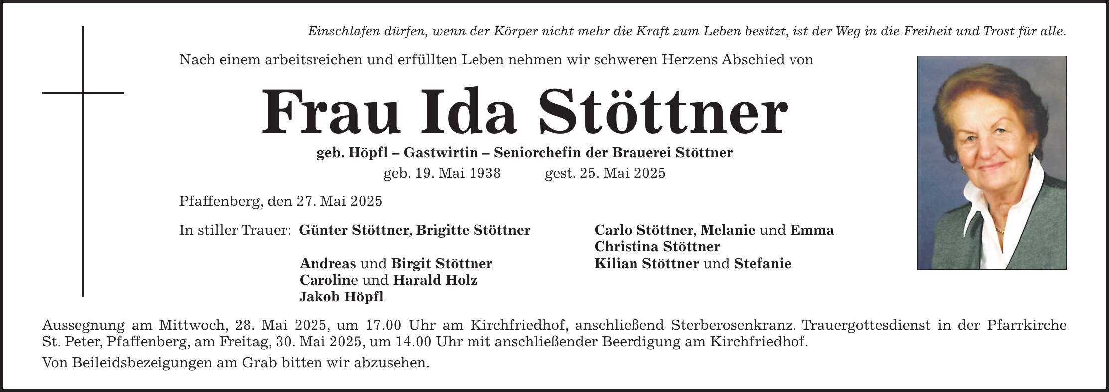 Einschlafen dürfen, wenn der Körper nicht mehr die Kraft zum Leben besitzt, ist der Weg in die Freiheit und Trost für alle. Nach einem arbeitsreichen und erfüllten Leben nehmen wir schweren Herzens Abschied von Frau Ida Stöttner geb. Höpfl - Gastwirtin - Seniorchefin der Brauerei Stöttner geb. 19. Mai 1938 gest. 25. Mai 2025 Pfaffenberg, den 27. Mai 2025 In stiller Trauer: Günter Stöttner, Brigitte Stöttner Carlo Stöttner, Melanie und Emma Christina Stöttner Andreas und Birgit Stöttner Kilian Stöttner und Stefanie Caroline und Harald Holz Jakob Höpfl Aussegnung am Mittwoch, 28. Mai 2025, um 17.00 Uhr am Kirchfriedhof, anschließend Sterberosenkranz. Trauergottesdienst in der Pfarrkirche St. Peter, Pfaffenberg, am Freitag, 30. Mai 2025, um 14.00 Uhr mit anschließender Beerdigung am Kirchfriedhof. Von Beileidsbezeigungen am Grab bitten wir abzusehen.