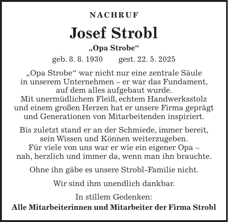 Nachruf Josef Strobl 'Opa Strobe' geb. 8. 8. 1930 gest. 22. 5. 2025 'Opa Strobe' war nicht nur eine zentrale Säule in unserem Unternehmen - er war das Fundament, auf dem alles aufgebaut wurde. Mit unermüdlichem Fleiß, echtem Handwerksstolz und einem großen Herzen hat er unsere Firma geprägt und Generationen von Mitarbeitenden inspiriert. Bis zuletzt stand er an der Schmiede, immer bereit, sein Wissen und Können weiterzugeben. Für viele von uns war er wie ein eigener Opa - nah, herzlich und immer da, wenn man ihn brauchte. Ohne ihn gäbe es unsere Strobl-Familie nicht. Wir sind ihm unendlich dankbar. In stillem Gedenken: Alle Mitarbeiterinnen und Mitarbeiter der Firma Strobl