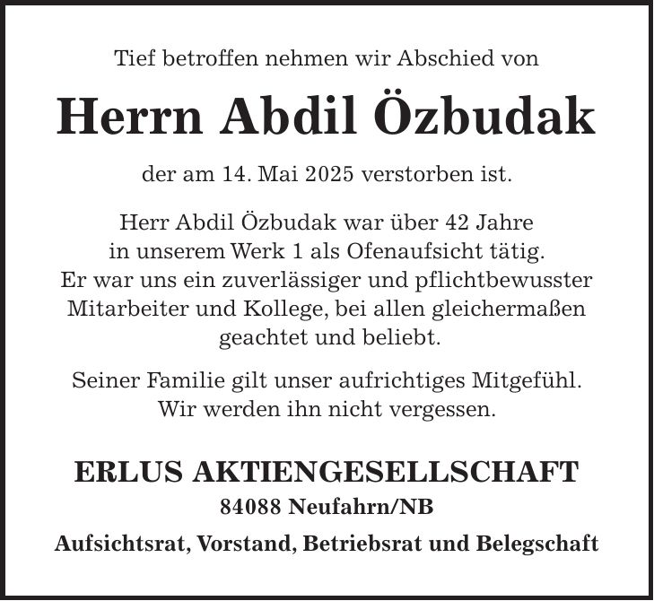 Tief betroffen nehmen wir Abschied von Herrn Abdil Özbudak der am 14. Mai 2025 verstorben ist. Herr Abdil Özbudak war über 42 Jahre in unserem Werk 1 als Ofenaufsicht tätig. Er war uns ein zuverlässiger und pflichtbewusster Mitarbeiter und Kollege, bei allen gleichermaßen geachtet und beliebt. Seiner Familie gilt unser aufrichtiges Mitgefühl. Wir werden ihn nicht vergessen. Erlus Aktiengesellschaft 84088 Neufahrn/NB Aufsichtsrat, Vorstand, Betriebsrat und Belegschaft