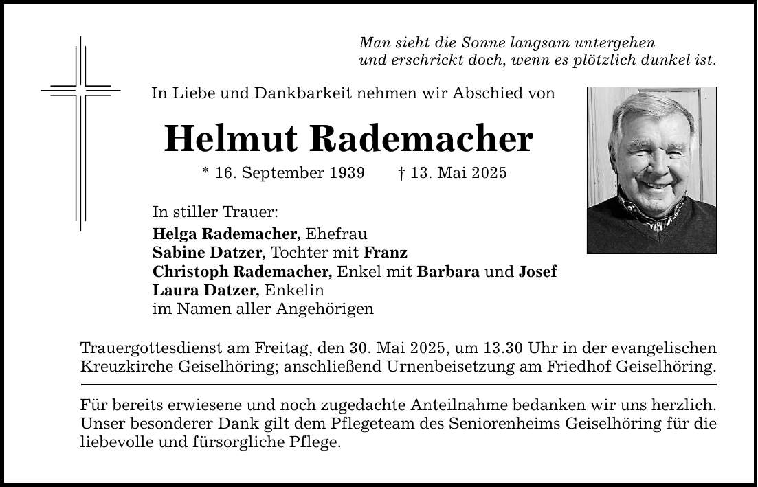Man sieht die Sonne langsam untergehen und erschrickt doch, wenn es plötzlich dunkel ist. In Liebe und Dankbarkeit nehmen wir Abschied von Helmut Rademacher * 16. September 1939 _ 13. Mai 2025 In stiller Trauer: Helga Rademacher, Ehefrau Sabine Datzer, Tochter mit Franz Christoph Rademacher, Enkel mit Barbara und Josef Laura Datzer, Enkelin im Namen aller Angehörigen Trauergottesdienst am Freitag, den 30. Mai 2025, um 13.30 Uhr in der evangelischen Kreuzkirche Geiselhöring; anschließend Urnenbeisetzung am Friedhof Geiselhöring. Für bereits erwiesene und noch zugedachte Anteilnahme bedanken wir uns herzlich. Unser besonderer Dank gilt dem Pflegeteam des Seniorenheims Geiselhöring für die liebevolle und fürsorgliche Pflege.
