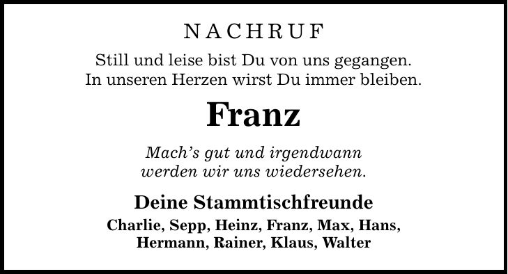 NACHRUF Still und leise bist Du von uns gegangen. In unseren Herzen wirst Du immer bleiben. Franz Mach's gut und irgendwann werden wir uns wiedersehen. Deine Stammtischfreunde Charlie, Sepp, Heinz, Franz, Max, Hans, Hermann, Rainer, Klaus, Walter
