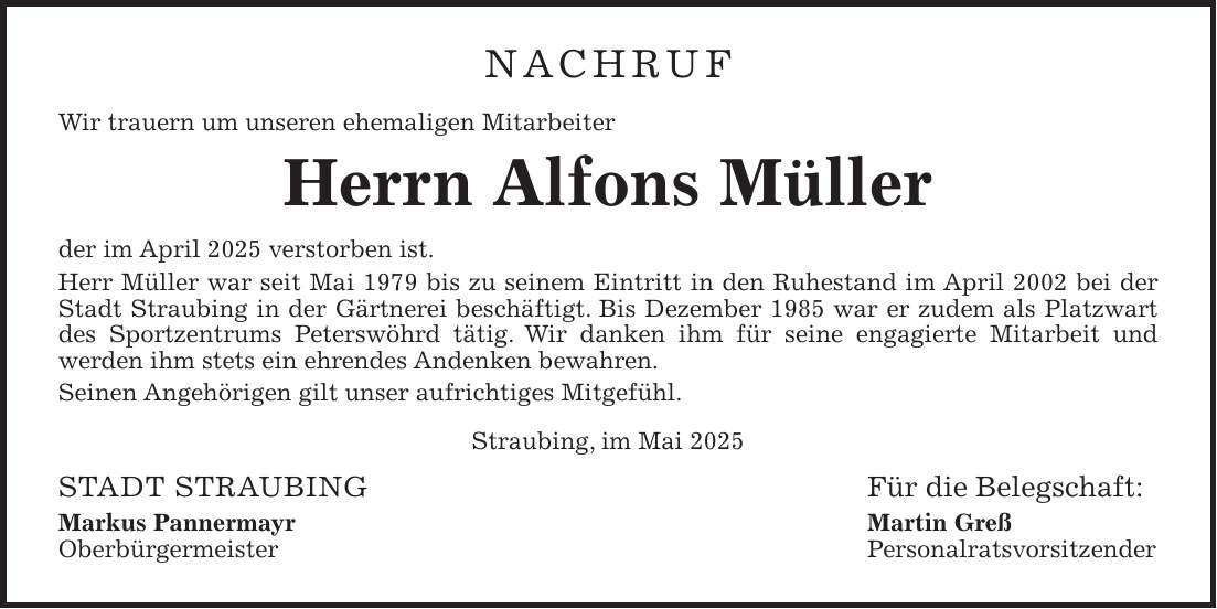Nachruf Wir trauern um unseren ehemaligen Mitarbeiter Herrn Alfons Müller der im April 2025 verstorben ist. Herr Müller war seit Mai 1979 bis zu seinem Eintritt in den Ruhestand im April 2002 bei der Stadt Straubing in der Gärtnerei beschäftigt. Bis Dezember 1985 war er zudem als Platzwart des Sportzentrums Peterswöhrd tätig. Wir danken ihm für seine engagierte Mitarbeit und werden ihm stets ein ehrendes Andenken bewahren. Seinen Angehörigen gilt unser aufrichtiges Mitgefühl. Straubing, im Mai 2025 STADT STRAUBING Für die Belegschaft: Markus Pannermayr Martin Greß Oberbürgermeister Personalratsvorsitzender