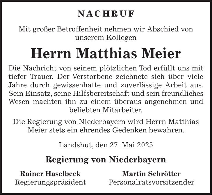 Nachruf Mit großer Betroffenheit nehmen wir Abschied von unserem Kollegen Herrn Matthias Meier Die Nachricht von seinem plötzlichen Tod erfüllt uns mit tiefer Trauer. Der Verstorbene zeichnete sich über viele Jahre durch gewissenhafte und zuverlässige Arbeit aus. Sein Einsatz, seine Hilfsbereitschaft und sein freundliches Wesen machten ihn zu einem überaus angenehmen und beliebten Mitarbeiter. Die Regierung von Niederbayern wird Herrn Matthias Meier stets ein ehrendes Gedenken bewahren. Landshut, den 27. Mai 2025 Regierung von Niederbayern Rainer Haselbeck Martin Schrötter Regierungspräsident Personalratsvorsitzender