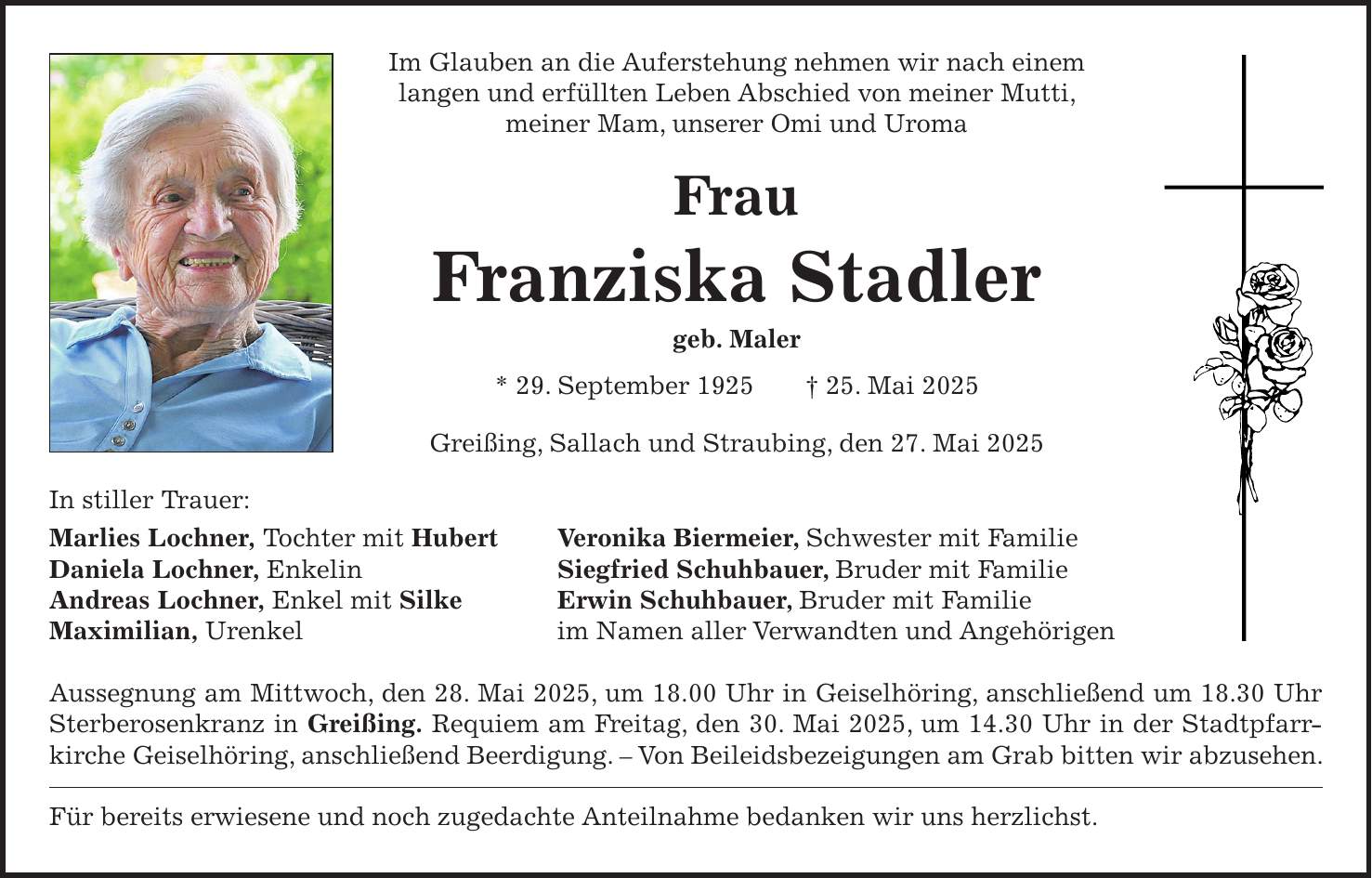 Im Glauben an die Auferstehung nehmen wir nach einem langen und erfüllten Leben Abschied von meiner Mutti, meiner Mam, unserer Omi und Uroma Frau Franziska Stadler geb. Maler * 29. September 1925 + 25. Mai 2025 Greißing, Sallach und Straubing, den 27. Mai 2025 In stiller Trauer: Marlies Lochner, Tochter mit Hubert Veronika Biermeier, Schwester mit Familie Daniela Lochner, Enkelin Siegfried Schuhbauer, Bruder mit Familie Andreas Lochner, Enkel mit Silke Erwin Schuhbauer, Bruder mit Familie Maximilian, Urenkel im Namen aller Verwandten und Angehörigen Aussegnung am Mittwoch, den 28. Mai 2025, um 18.00 Uhr in Geiselhöring, anschließend um 18.30 Uhr Sterberosenkranz in Greißing. Requiem am Freitag, den 30. Mai 2025, um 14.30 Uhr in der Stadtpfarrkirche Geiselhöring, anschließend Beerdigung. - Von Beileidsbezeigungen am Grab bitten wir abzusehen. Für bereits erwiesene und noch zugedachte Anteilnahme bedanken wir uns herzlichst.