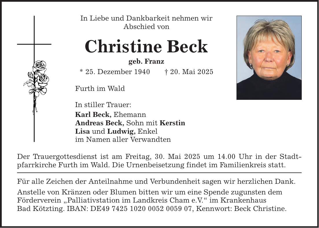 In Liebe und Dankbarkeit nehmen wir Abschied von Christine Beck geb. Franz * 25. Dezember 1940 _ 20. Mai 2025 Furth im Wald In stiller Trauer: Karl Beck, Ehemann Andreas Beck, Sohn mit Kerstin Lisa und Ludwig, Enkel im Namen aller Verwandten Der Trauergottesdienst ist am Freitag, 30. Mai 2025 um 14.00 Uhr in der Stadtpfarrkirche Furth im Wald. Die Urnenbeisetzung findet im Familienkreis statt. Für alle Zeichen der Anteilnahme und Verbundenheit sagen wir herzlichen Dank. Anstelle von Kränzen oder Blumen bitten wir um eine Spende zugunsten dem Förderverein 