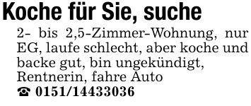 Koche für Sie, suche 2- bis 2,5-Zimmer-Wohnung, nur EG, laufe schlecht, aber koche und backe gut, bin ungekündigt,Rentnerin, fahre Auto_ ***