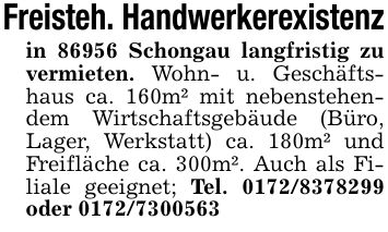Freisteh. Handwerkerexistenzin 86956 Schongau langfristig zu vermieten. Wohn- u. Geschäftshaus ca. 160m² mit nebenstehendem Wirtschaftsgebäude (Büro, Lager, Werkstatt) ca. 180m² und Freifläche ca. 300m². Auch als Filiale geeignet; Tel. *** oder ***