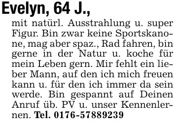 Evelyn, 64 J.,mit natürl. Ausstrahlung u. super Figur. Bin zwar keine Sportskanone, mag aber spaz., Rad fahren, bin gerne in der Natur u. koche für mein Leben gern. Mir fehlt ein lieber Mann, auf den ich mich freuen kann u. für den ich immer da sein werde. Bin gespannt auf Deinen Anruf üb. PV u. unser Kennenlernen. Tel. ***