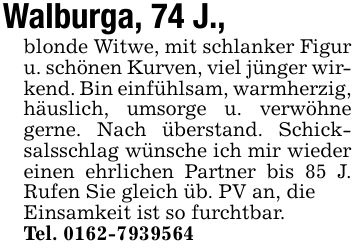 Walburga, 74 J.,blonde Witwe, mit schlanker Figur u. schönen Kurven, viel jünger wirkend. Bin einfühlsam, warmherzig, häuslich, umsorge u. verwöhne gerne. Nach überstand. Schicksalsschlag wünsche ich mir wieder einen ehrlichen Partner bis 85 J. Rufen Sie gleich üb. PV an, dieEinsamkeit ist so furchtbar.Tel. ***