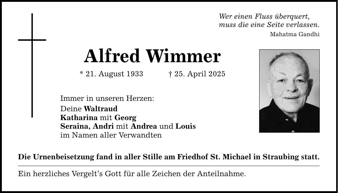 Wer einen Fluss überquert, muss die eine Seite verlassen. Mahatma Gandhi Alfred Wimmer * 21. August 1933 _ 25. April 2025 Immer in unseren Herzen: Deine Waltraud Katharina mit Georg Seraina, Andri mit Andrea und Louis im Namen aller Verwandten Die Urnenbeisetzung fand in aller Stille am Friedhof St. Michael in Straubing statt. Ein herzliches Vergelt's Gott für alle Zeichen der Anteilnahme.