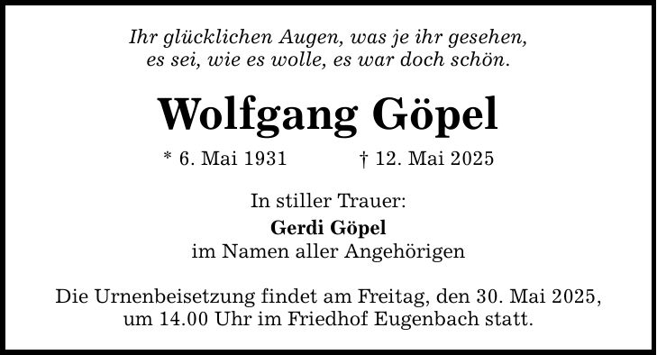 Ihr glücklichen Augen, was je ihr gesehen, es sei, wie es wolle, es war doch schön. Wolfgang Göpel * 6. Mai 1931 _ 12. Mai 2025 In stiller Trauer: Gerdi Göpel im Namen aller Angehörigen Die Urnenbeisetzung findet am Freitag, den 30. Mai 2025, um 14.00 Uhr im Friedhof Eugenbach statt.