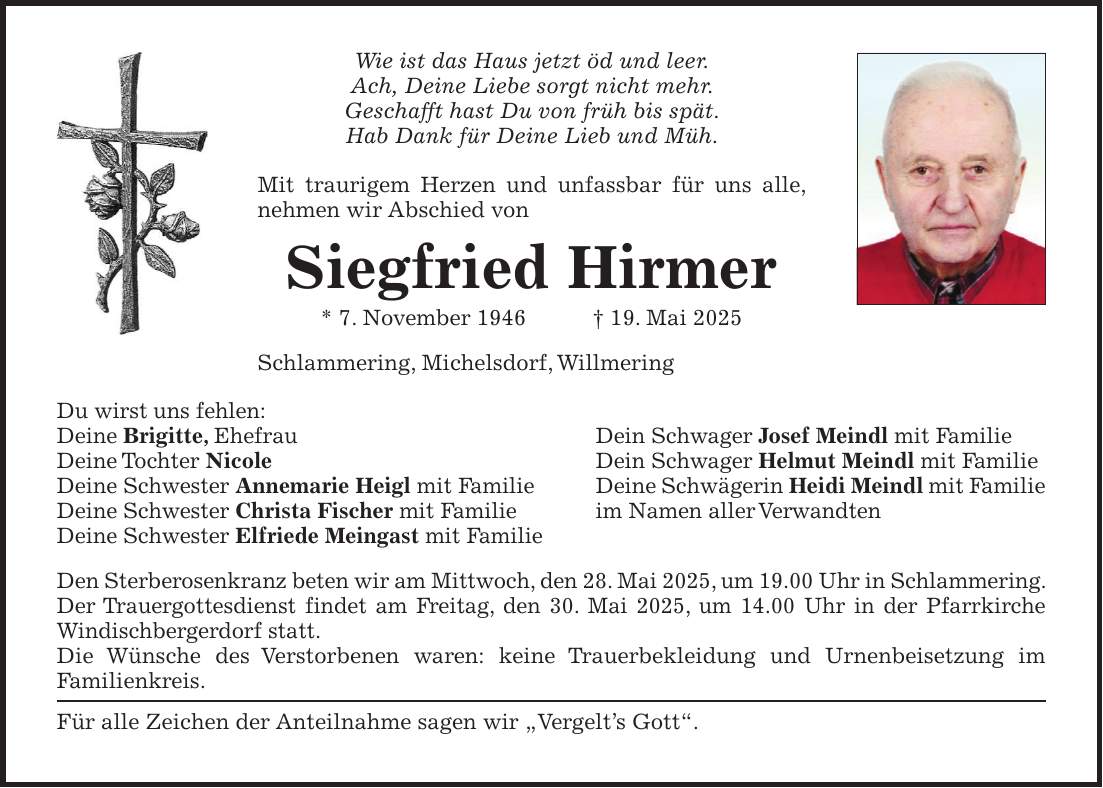 Wie ist das Haus jetzt öd und leer. Ach, Deine Liebe sorgt nicht mehr. Geschafft hast Du von früh bis spät. Hab Dank für Deine Lieb und Müh. Mit traurigem Herzen und unfassbar für uns alle, nehmen wir Abschied von Siegfried Hirmer * 7. November 1946 + 19. Mai 2025 Schlammering, Michelsdorf, Willmering Du wirst uns fehlen: Deine Brigitte, Ehefrau Dein Schwager Josef Meindl mit Familie Deine Tochter Nicole Dein Schwager Helmut Meindl mit Familie Deine Schwester Annemarie Heigl mit Familie Deine Schwägerin Heidi Meindl mit Familie Deine Schwester Christa Fischer mit Familie im Namen aller Verwandten Deine Schwester Elfriede Meingast mit Familie Den Sterberosenkranz beten wir am Mittwoch, den 28. Mai 2025, um 19.00 Uhr in Schlammering. Der Trauergottesdienst findet am Freitag, den 30. Mai 2025, um 14.00 Uhr in der Pfarrkirche Windischbergerdorf statt. Die Wünsche des Verstorbenen waren: keine Trauerbekleidung und Urnenbeisetzung im Familien­kreis. Für alle Zeichen der Anteilnahme sagen wir 'Vergelt's Gott'.