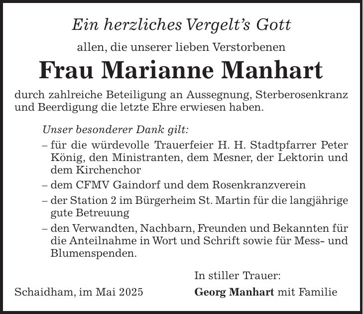Ein herzliches Vergelt's Gott allen, die unserer lieben Verstorbenen Frau Marianne Manhart durch zahlreiche Beteiligung an Aussegnung, Sterberosenkranz und Beerdigung die letzte Ehre erwiesen haben. Unser besonderer Dank gilt: - für die würdevolle Trauerfeier H. H. Stadtpfarrer Peter König, den Ministranten, dem Mesner, der Lektorin und dem Kirchenchor - dem CFMV Gaindorf und dem Rosenkranzverein - der Station 2 im Bürgerheim St. Martin für die langjährige gute Betreuung - den Verwandten, Nachbarn, Freunden und Bekannten für die Anteilnahme in Wort und Schrift sowie für Mess- und Blumenspenden. In stiller Trauer: Schaidham, im Mai 2025 Georg Manhart mit Familie