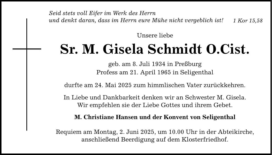 Seid stets voll Eifer im Werk des Herrn und denkt daran, dass im Herrn eure Mühe nicht vergeblich ist! Unsere liebe Sr. M. Gisela Schmidt O.Cist. geb. am 8. Juli 1934 in Preßburg Profess am 21. April 1965 in Seligenthal durfte am 24. Mai 2025 zum himmlischen Vater zurückkehren. In Liebe und Dankbarkeit denken wir an Schwester M. Gisela. Wir empfehlen sie der Liebe Gottes und ihrem Gebet. M. Christiane Hansen und der Konvent von Seligenthal Requiem am Montag, 2. Juni 2025, um 10.00 Uhr in der Abteikirche, anschließend Beerdigung auf dem Klosterfriedhof. 1 Kor 15,58