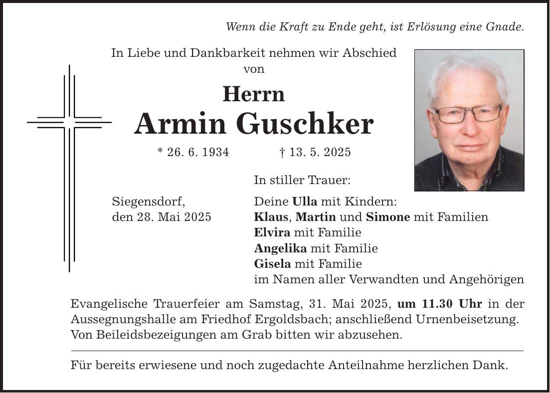 Wenn die Kraft zu Ende geht, ist Erlösung eine Gnade. In Liebe und Dankbarkeit nehmen wir Abschied von Herrn Armin Guschker * 26. 6. 1934 _ 13. 5. 2025 Siegensdorf, den 28. Mai 2025 In stiller Trauer: Deine Ulla mit Kindern: Klaus, Martin und Simone mit Familien Elvira mit Familie Angelika mit Familie Gisela mit Familie im Namen aller Verwandten und Angehörigen Evangelische Trauerfeier am Samstag, 31. Mai 2025, um 11.30 Uhr in der Aussegnungshalle am Friedhof Ergoldsbach; anschließend Urnenbeisetzung. Von Beileidsbezeigungen am Grab bitten wir abzusehen. Für bereits erwiesene und noch zugedachte Anteilnahme herzlichen Dank.