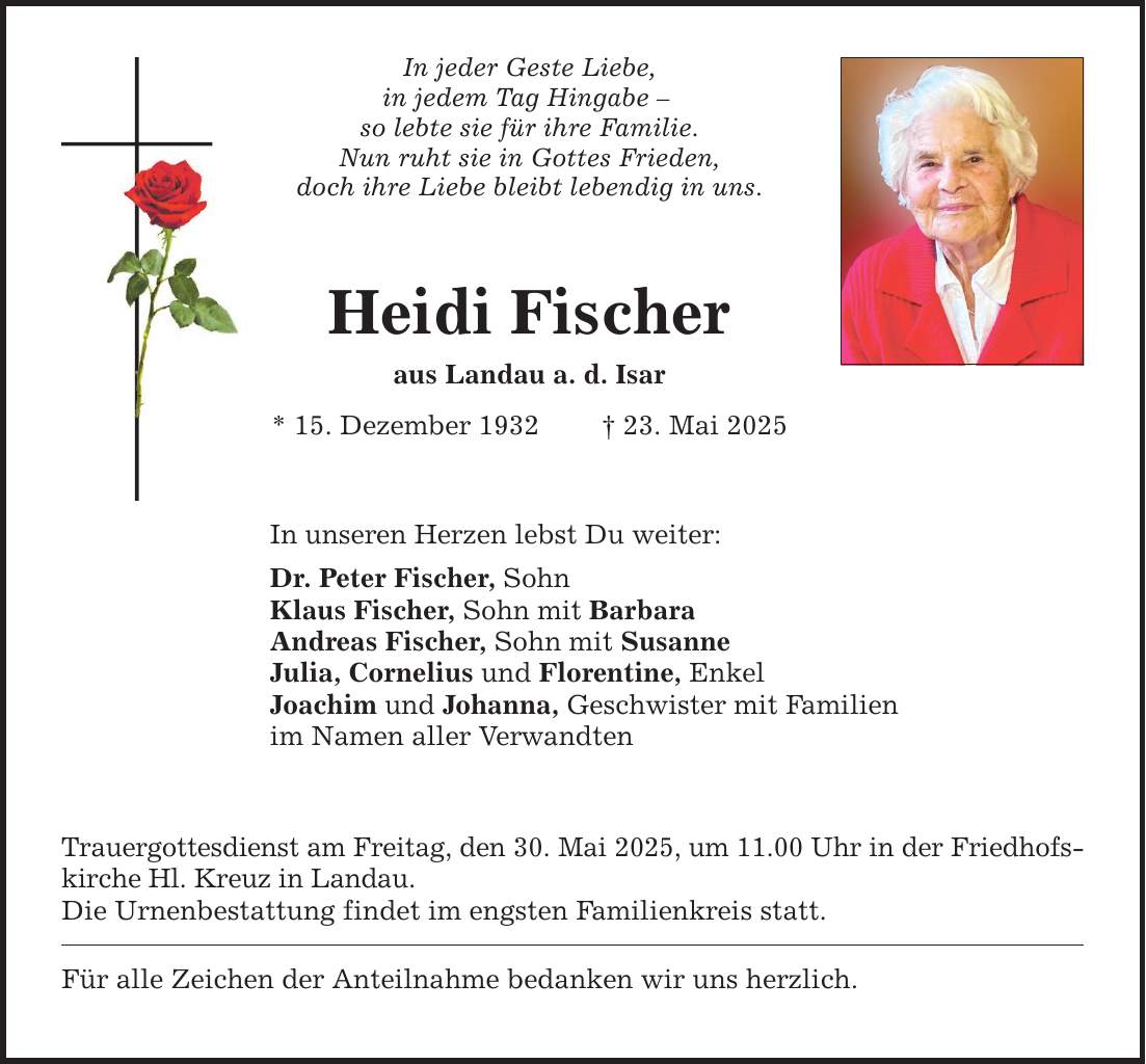 In jeder Geste Liebe,in jedem Tag Hingabe - so lebte sie für ihre Familie. Nun ruht sie in Gottes Frieden, doch ihre Liebe bleibt lebendig in uns.Heidi Fischeraus Landau a. d. Isar* 15. Dezember 1932 _ 23. Mai 2025In unseren Herzen lebst Du weiter:Dr. Peter Fischer, SohnKlaus Fischer, Sohn mit BarbaraAndreas Fischer, Sohn mit SusanneJulia, Cornelius und Florentine, EnkelJoachim und Johanna, Geschwister mit Familienim Namen aller VerwandtenTrauergottesdienst am Freitag, den 30. Mai 2025, um 11.00 Uhr in der Friedhofskirche Hl. Kreuz in Landau.Die Urnenbestattung findet im engsten Familienkreis statt.Für alle Zeichen der Anteilnahme bedanken wir uns herzlich.