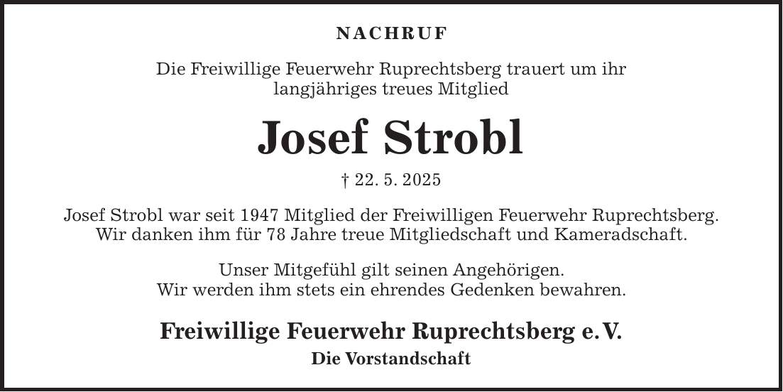 Nachruf Die Freiwillige Feuerwehr Ruprechtsberg trauert um ihr langjähriges treues Mitglied Josef Strobl + 22. 5. 2025 Josef Strobl war seit 1947 Mitglied der Freiwilligen Feuerwehr Ruprechtsberg. Wir danken ihm für 78 Jahre treue Mitgliedschaft und Kameradschaft. Unser Mitgefühl gilt seinen Angehörigen. Wir werden ihm stets ein ehrendes Gedenken bewahren. Freiwillige Feuerwehr Ruprechtsberg e. V. Die Vorstandschaft