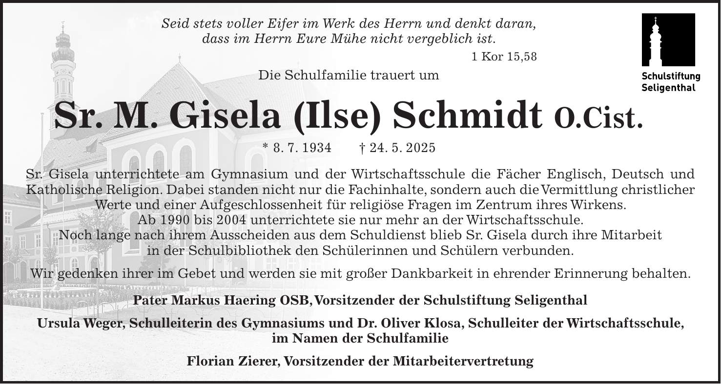 Seid stets voller Eifer im Werk des Herrn und denkt daran, dass im Herrn Eure Mühe nicht vergeblich ist. 1 Kor 15,58 Die Schulfamilie trauert um Sr. M. Gisela (Ilse) Schmidt O.Cist. * 8. 7. 1934 + 24. 5. 2025 Sr. Gisela unterrichtete am Gymnasium und der Wirtschaftsschule die Fächer Englisch, Deutsch und Katholische Religion. Dabei standen nicht nur die Fachinhalte, sondern auch die Vermittlung christlicher Werte und einer Aufgeschlossenheit für religiöse Fragen im Zentrum ihres Wirkens. Ab 1990 bis 2004 unterrichtete sie nur mehr an der Wirtschaftsschule. Noch lange nach ihrem Ausscheiden aus dem Schuldienst blieb Sr. Gisela durch ihre Mitarbeit in der Schulbibliothek den Schülerinnen und Schülern verbunden. Wir gedenken ihrer im Gebet und werden sie mit großer Dankbarkeit in ehrender Erinnerung behalten. Pater Markus Haering OSB, Vorsitzender der Schulstiftung Seligenthal Ursula Weger, Schulleiterin des Gymnasiums und Dr. Oliver Klosa, Schulleiter der Wirtschaftsschule, im Namen der Schulfamilie Florian Zierer, Vorsitzender der Mitarbeitervertretung