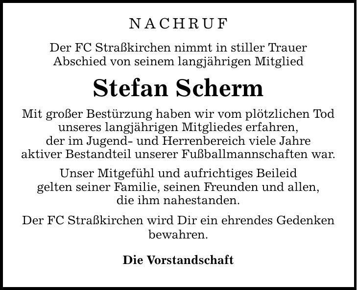 NACHRUF Der FC Straßkirchen nimmt in stiller Trauer Abschied von seinem langjährigen Mitglied Stefan Scherm Mit großer Bestürzung haben wir vom plötzlichen Tod unseres langjährigen Mitgliedes erfahren, der im Jugend- und Herrenbereich viele Jahre aktiver Bestandteil unserer Fußballmannschaften war. Unser Mitgefühl und aufrichtiges Beileid gelten seiner Familie, seinen Freunden und allen, die ihm nahestanden. Der FC Straßkirchen wird Dir ein ehrendes Gedenken bewahren. Die Vorstandschaft