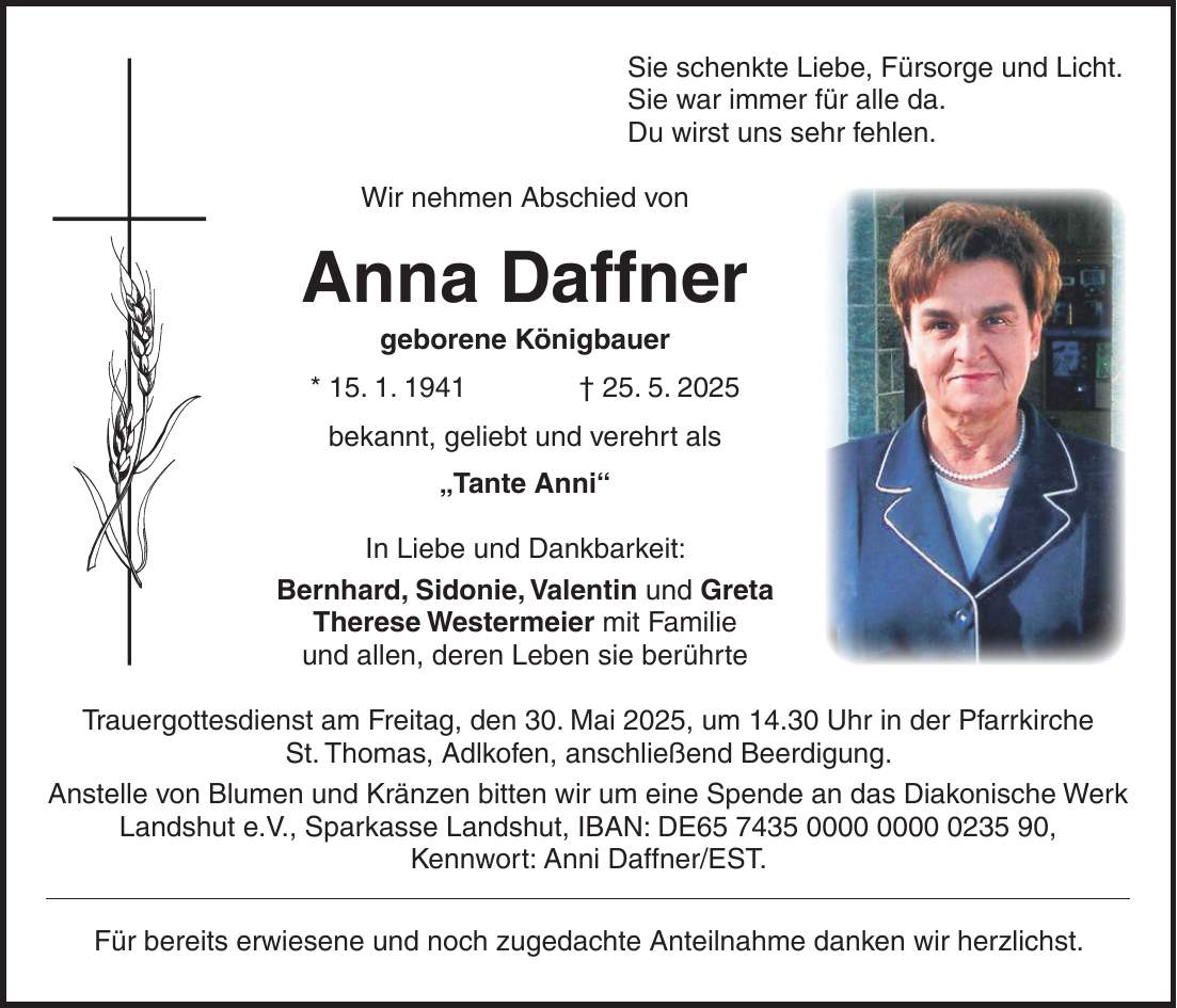 Sie schenkte Liebe, Fürsorge und Licht. Sie war immer für alle da. Du wirst uns sehr fehlen. Wir nehmen Abschied von Anna Daffner geborene Königbauer * 15. 1. 1941 + 25. 5. 2025 bekannt, geliebt und verehrt als 'Tante Anni' In Liebe und Dankbarkeit: Bernhard, Sidonie, Valentin und Greta Therese Westermeier mit Familie und allen, deren Leben sie berührte Trauergottesdienst am Freitag, den 30. Mai 2025, um 14.30 Uhr in der Pfarrkirche St. Thomas, Adlkofen, anschließend Beerdigung. Anstelle von Blumen und Kränzen bitten wir um eine Spende an das Diakonische Werk Landshut e.V., Sparkasse Landshut, IBAN: DE***, Kennwort: Anni Daffner/EST. Für bereits erwiesene und noch zugedachte Anteilnahme danken wir herzlichst.