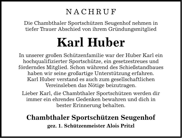 Nachruf Die Chambthaler Sportschützen Seugenhof nehmen in tiefer Trauer Abschied von ihrem Gründungsmitglied Karl Huber In unserer großen Schützenfamilie war der Huber Karl ein hochqualifizierter Sportschütze, ein gesetzestreues und förderndes Mitglied. Schon während des Schießstandbaues haben wir seine großartige Unterstützung erfahren. Karl Huber verstand es auch zum gesellschaftlichen Vereinsleben das Nötige beizutragen. Lieber Karl, die Chambthaler Sportschützen werden dir immer ein ehrendes Gedenken bewahren und dich in bester Erinnerung behalten. Chambthaler Sportschützen Seugenhof gez. 1. Schützenmeister Alois Pritzl