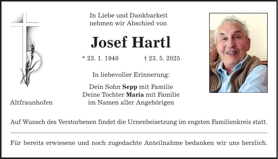 Altfraunhofen In Liebe und Dankbarkeit nehmen wir Abschied von Josef Hartl * 23. 1. 1940 _ 23. 5. 2025 In liebevoller Erinnerung: Dein Sohn Sepp mit Familie Deine Tochter Maria mit Familie im Namen aller Angehörigen Auf Wunsch des Verstorbenen findet die Urnenbeisetzung im engsten Familienkreis statt. Für bereits erwiesene und noch zugedachte Anteilnahme bedanken wir uns herzlich.
