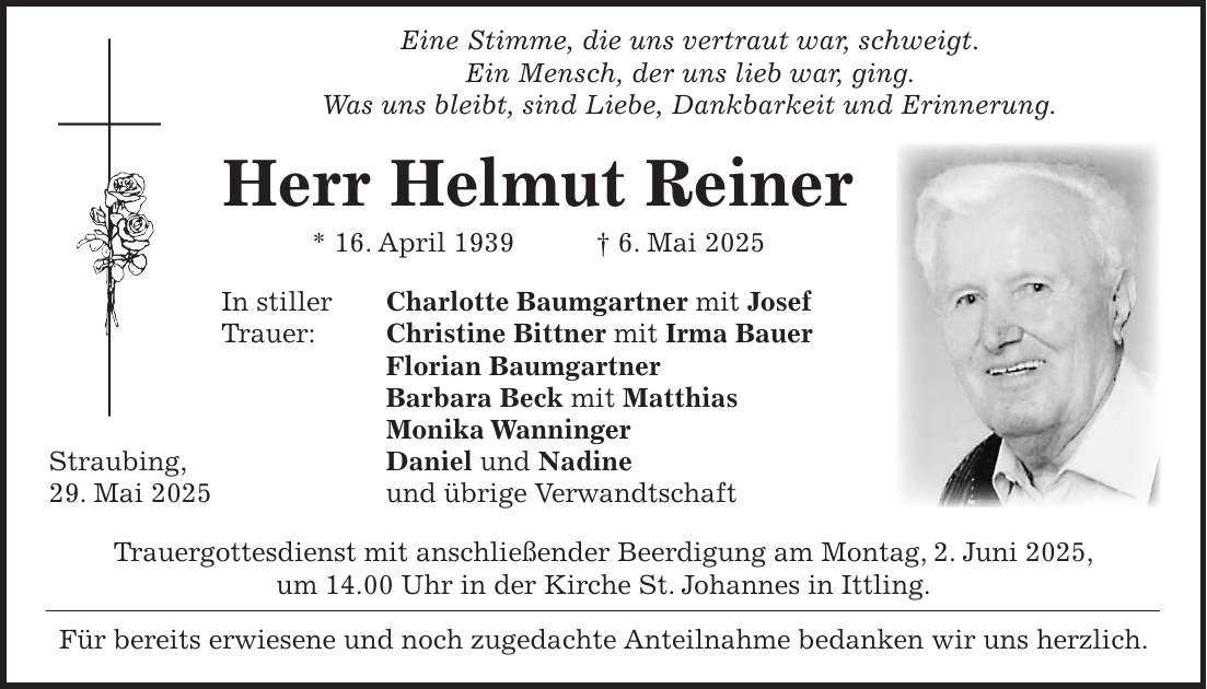  Eine Stimme, die uns vertraut war, schweigt. Ein Mensch, der uns lieb war, ging. Was uns bleibt, sind Liebe, Dankbarkeit und Erinnerung. Herr Helmut Reiner * 16. April 1939 + 6. Mai 2025 In stiller Charlotte Baumgartner mit Josef Trauer: Christine Bittner mit Irma Bauer Florian Baumgartner Barbara Beck mit Matthias Monika Wanninger Straubing, Daniel und Nadine 29. Mai 2025 und übrige Verwandtschaft Trauergottesdienst mit anschließender Beerdigung am Montag, 2. Juni 2025, um 14.00 Uhr in der Kirche St. Johannes in Ittling. Für bereits erwiesene und noch zugedachte Anteilnahme bedanken wir uns herzlich. 
