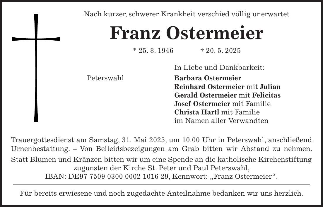 Nach kurzer, schwerer Krankheit verschied völlig unerwartet Franz Ostermeier * 25. 8. 1946 + 20. 5. 2025 In Liebe und Dankbarkeit: Peterswahl Barbara Ostermeier Reinhard Ostermeier mit Julian Gerald Ostermeier mit Felicitas Josef Ostermeier mit Familie Christa Hartl mit Familie im Namen aller Verwandten Trauergottesdienst am Samstag, 31. Mai 2025, um 10.00 Uhr in Peterswahl, anschließend Urnenbestattung. - Von Beileidsbezeigungen am Grab bitten wir Abstand zu nehmen. Statt Blumen und Kränzen bitten wir um eine Spende an die katholische Kirchenstiftung zugunsten der Kirche St. Peter und Paul Peterswahl, IBAN: DE***, Kennwort: 'Franz Ostermeier'. Für bereits erwiesene und noch zugedachte Anteilnahme bedanken wir uns herzlich.