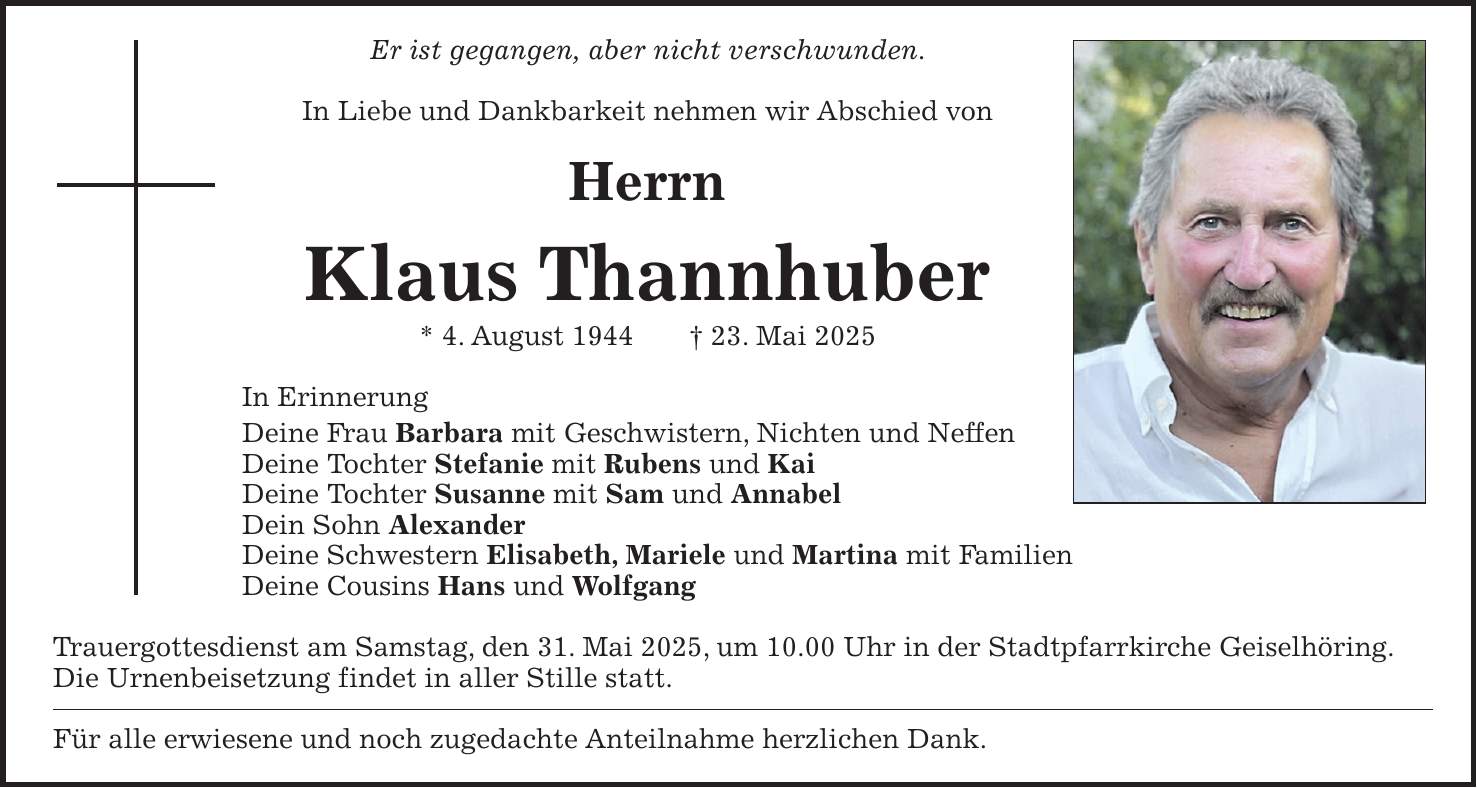 Er ist gegangen, aber nicht verschwunden. In Liebe und Dankbarkeit nehmen wir Abschied von Herrn Klaus Thannhuber * 4. August 1944 + 23. Mai 2025 In Erinnerung Deine Frau Barbara mit Geschwistern, Nichten und Neffen Deine Tochter Stefanie mit Rubens und Kai Deine Tochter Susanne mit Sam und Annabel Dein Sohn Alexander Deine Schwestern Elisabeth, Mariele und Martina mit Familien Deine Cousins Hans und Wolfgang Trauergottesdienst am Samstag, den 31. Mai 2025, um 10.00 Uhr in der Stadtpfarrkirche Geiselhöring. Die Urnenbeisetzung findet in aller Stille statt. Für alle erwiesene und noch zugedachte Anteilnahme herzlichen Dank.