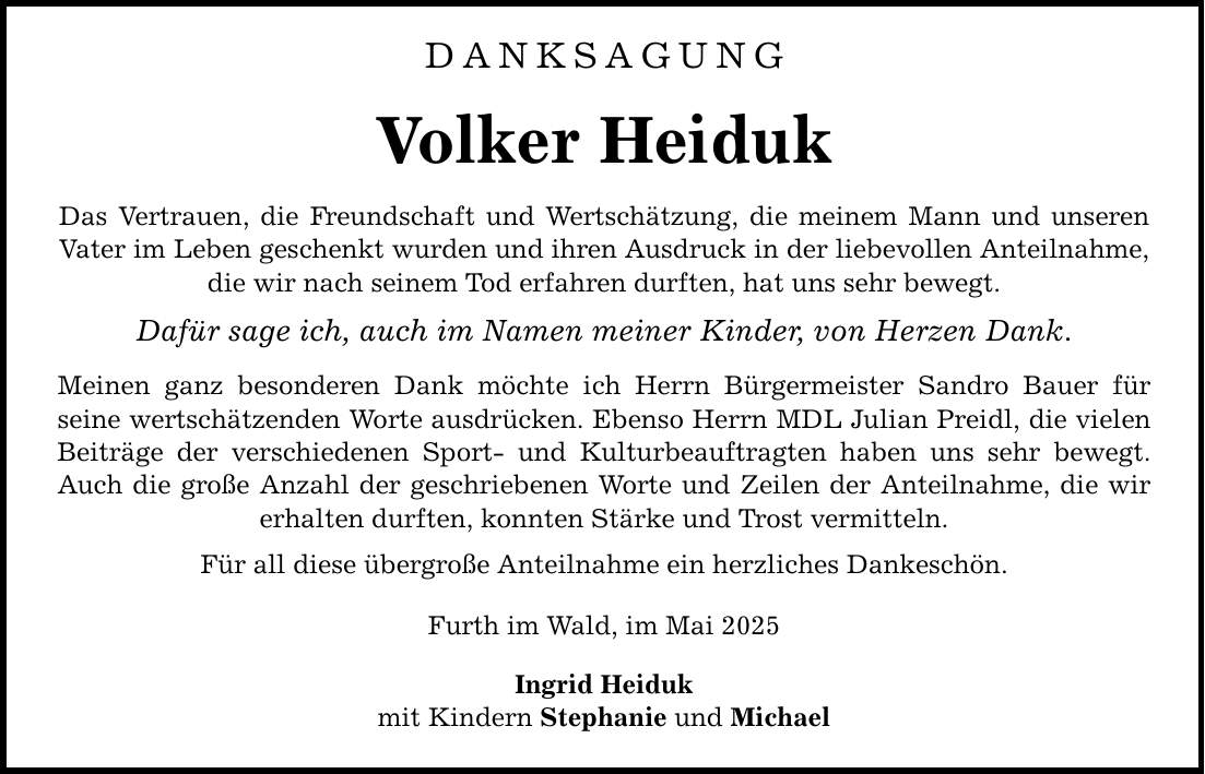 Danksagung Volker Heiduk Das Vertrauen, die Freundschaft und Wertschätzung, die meinem Mann und unseren Vater im Leben geschenkt wurden und ihren Ausdruck in der liebevollen Anteilnahme, die wir nach seinem Tod erfahren durften, hat uns sehr bewegt. Dafür sage ich, auch im Namen meiner Kinder, von Herzen Dank. Meinen ganz besonderen Dank möchte ich Herrn Bürgermeister Sandro Bauer für seine wertschätzenden Worte ausdrücken. Ebenso Herrn MDL Julian Preidl, die vielen Beiträge der verschiedenen Sport- und Kulturbeauftragten haben uns sehr bewegt. Auch die große Anzahl der geschriebenen Worte und Zeilen der Anteilnahme, die wir erhalten durften, konnten Stärke und Trost vermitteln. Für all diese übergroße Anteilnahme ein herzliches Dankeschön. Furth im Wald, im Mai 2025 Ingrid Heiduk mit Kindern Stephanie und Michael