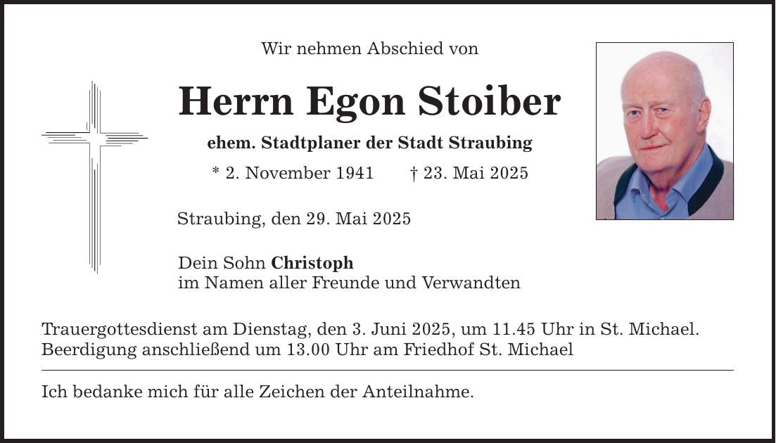 Wir nehmen Abschied vonHerrn Egon Stoiberehem. Stadtplaner der Stadt Straubing* 2. November 1941 _ 23. Mai 2025Straubing, den 29. Mai 2025Dein Sohn Christoph im Namen aller Freunde und Verwandten Trauergottesdienst am Dienstag, den 3. Juni 2025, um 11.45 Uhr in St. Michael.Beerdigung anschließend um 13.00 Uhr am Friedhof St. MichaelIch bedanke mich für alle Zeichen der Anteilnahme.