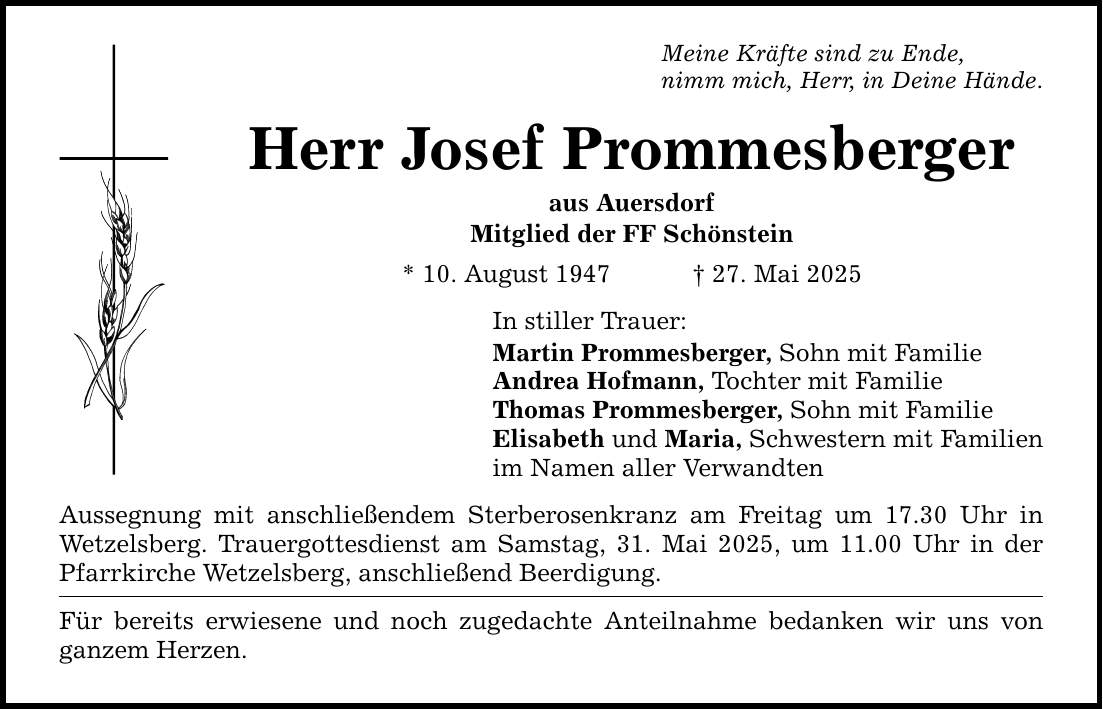 Meine Kräfte sind zu Ende, nimm mich, Herr, in Deine Hände. Herr Josef Prommesberger aus Auersdorf Mitglied der FF Schönstein * 10. August 1947 _ 27. Mai 2025 In stiller Trauer: Martin Prommesberger, Sohn mit Familie Andrea Hofmann, Tochter mit Familie Thomas Prommesberger, Sohn mit Familie Elisabeth und Maria, Schwestern mit Familien im Namen aller Verwandten Aussegnung mit anschließendem Sterberosenkranz am Freitag um 17.30 Uhr in Wetzelsberg. Trauergottesdienst am Samstag, 31. Mai 2025, um 11.00 Uhr in der Pfarrkirche Wetzelsberg, anschließend Beerdigung. Für bereits erwiesene und noch zugedachte Anteilnahme bedanken wir uns von ganzem Herzen.
