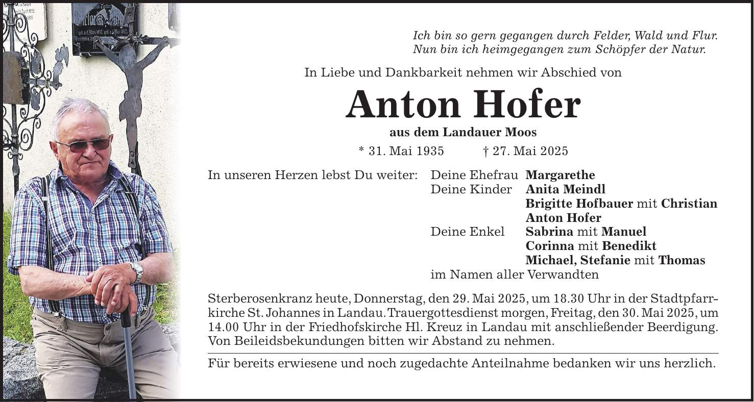 Ich bin so gern gegangen durch Felder, Wald und Flur. Nun bin ich heimgegangen zum Schöpfer der Natur. In Liebe und Dankbarkeit nehmen wir Abschied von Anton Hofer aus dem Landauer Moos * 31. Mai 1935 + 27. Mai 2025 In unseren Herzen lebst Du weiter: Deine Ehefrau Margarethe Deine Kinder Anita Meindl Brigitte Hofbauer mit Christian Anton Hofer Deine Enkel Sabrina mit Manuel Corinna mit Benedikt Michael, Stefanie mit Thomas im Namen aller Verwandten Sterberosenkranz heute, Donnerstag, den 29. Mai 2025, um 18.30 Uhr in der Stadtpfarrkirche St. Johannes in Landau. Trauergottesdienst morgen, Freitag, den 30. Mai 2025, um 14.00 Uhr in der Friedhofskirche Hl. Kreuz in Landau mit anschließender Beerdigung. Von Beileidsbekundungen bitten wir Abstand zu nehmen. Für bereits erwiesene und noch zugedachte Anteilnahme bedanken wir uns herzlich.