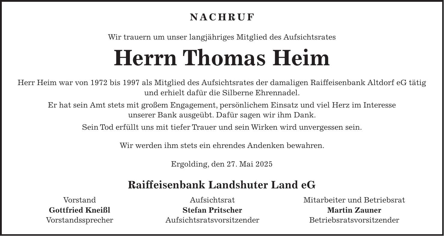 Nachruf Wir trauern um unser langjähriges Mitglied des Aufsichtsrates Herrn Thomas Heim Herr Heim war von 1972 bis 1997 als Mitglied des Aufsichtsrates der damaligen Raiffeisenbank Altdorf eG tätig und erhielt dafür die Silberne Ehrennadel. Er hat sein Amt stets mit großem Engagement, persönlichem Einsatz und viel Herz im Interesse unserer Bank ausgeübt. Dafür sagen wir ihm Dank. Sein Tod erfüllt uns mit tiefer Trauer und sein Wirken wird unvergessen sein. Wir werden ihm stets ein ehrendes Andenken bewahren. Ergolding, den 27. Mai 2025 Raiffeisenbank Landshuter Land eG Vorstand Aufsichtsrat Mitarbeiter und Betriebsrat Gottfried Kneißl Stefan Pritscher Martin Zauner Vorstandssprecher Aufsichtsratsvorsitzender Betriebsratsvorsitzender