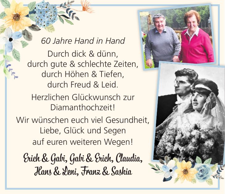 60 Jahre Hand in Hand Durch dick & dünn, durch gute & schlechte Zeiten, durch Höhen & Tiefen, durch Freud & Leid. Herzlichen Glückwunsch zur Diamanthochzeit! Wir wünschen euch viel Gesundheit, Liebe, Glück und Segen auf euren weiteren Wegen! Erich & Gabi, Gabi & Erich, Claudia, Hans & Leni, Franz & Saskia