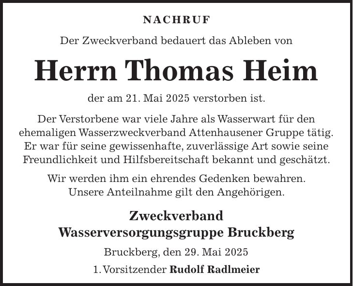 NACHRUF Der Zweckverband bedauert das Ableben von Herrn Thomas Heim der am 21. Mai 2025 verstorben ist. Der Verstorbene war viele Jahre als Wasserwart für den ehemaligen Wasserzweckverband Attenhausener Gruppe tätig. Er war für seine gewissenhafte, zuverlässige Art sowie seine Freundlichkeit und Hilfsbereitschaft bekannt und geschätzt. Wir werden ihm ein ehrendes Gedenken bewahren. Unsere Anteilnahme gilt den Angehörigen. Zweckverband Wasserversorgungsgruppe Bruckberg Bruckberg, den 29. Mai 2025 1. Vorsitzender Rudolf Radlmeier