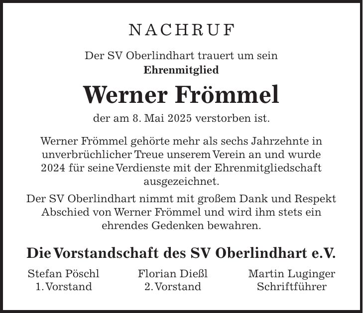 Nachruf Der SV Oberlindhart trauert um sein Ehrenmitglied Werner Frömmel der am 8. Mai 2025 verstorben ist. Werner Frömmel gehörte mehr als sechs Jahrzehnte in unverbrüchlicher Treue unserem Verein an und wurde 2024 für seine Verdienste mit der Ehrenmitgliedschaft ausgezeichnet. Der SV Oberlindhart nimmt mit großem Dank und Respekt Abschied von Werner Frömmel und wird ihm stets ein ehrendes Gedenken bewahren. Die Vorstandschaft des SV Oberlindhart e.V. Stefan Pöschl Florian Dießl Martin Luginger 1. Vorstand 2. Vorstand Schriftführer