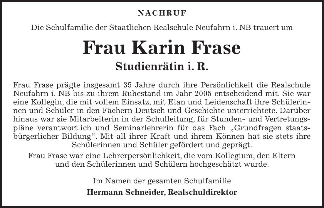  Nachruf Die Schulfamilie der Staatlichen Realschule Neufahrn i. NB trauert um Frau Karin Frase Studienrätin i. R. Frau Frase prägte insgesamt 35 Jahre durch ihre Persönlichkeit die Realschule Neufahrn i. NB bis zu ihrem Ruhestand im Jahr 2005 entscheidend mit. Sie war eine Kollegin, die mit vollem Einsatz, mit Elan und Leidenschaft ihre Schülerinnen und Schüler in den Fächern Deutsch und Geschichte unterrichtete. Darüber hinaus war sie Mitarbeiterin in der Schulleitung, für Stunden- und Vertretungspläne verantwortlich und Seminarlehrerin für das Fach 'Grundfragen staatsbürgerlicher Bildung'. Mit all ihrer Kraft und ihrem Können hat sie stets ihre Schülerinnen und Schüler gefördert und geprägt. Frau Frase war eine Lehrerpersönlichkeit, die vom Kollegium, den Eltern und den Schülerinnen und Schülern hochgeschätzt wurde. Im Namen der gesamten Schulfamilie Hermann Schneider, Realschuldirektor