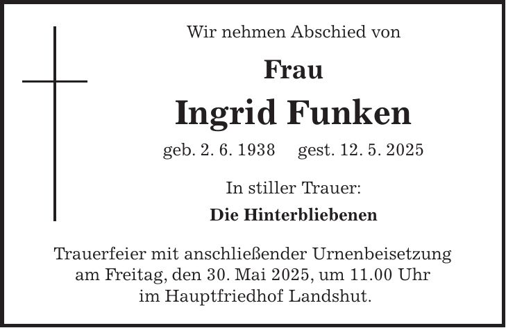 Wir nehmen Abschied von Frau Ingrid Funken geb. 2. 6. 1938 gest. 12. 5. 2025 In stiller Trauer: Die Hinterbliebenen Trauerfeier mit anschließender Urnenbeisetzung am Freitag, den 30. Mai 2025, um 11.00 Uhr im Hauptfriedhof Landshut.