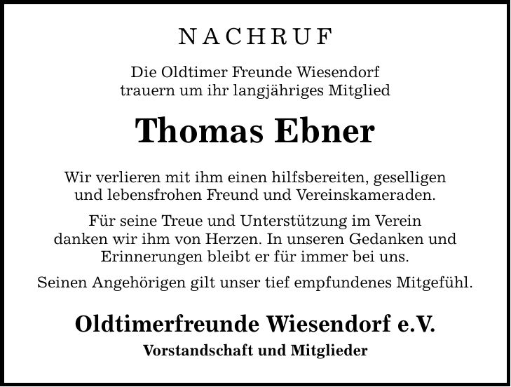 Nachruf Die Oldtimer Freunde Wiesendorf trauern um ihr langjähriges Mitglied Thomas Ebner Wir verlieren mit ihm einen hilfsbereiten, geselligen und lebensfrohen Freund und Vereinskameraden. Für seine Treue und Unterstützung im Verein danken wir ihm von Herzen. In unseren Gedanken und Erinnerungen bleibt er für immer bei uns. Seinen Angehörigen gilt unser tief empfundenes Mitgefühl. Oldtimerfreunde Wiesendorf e.V. Vorstandschaft und Mitglieder