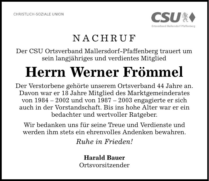 NACHRUF Der CSU Ortsverband Mallersdorf-Pfaffenberg trauert um sein langjähriges und verdientes Mitglied Herrn Werner Frömmel Der Verstorbene gehörte unserem Ortsverband 44 Jahre an. Davon war er 18 Jahre Mitglied des Marktgemeinderates von *** und von *** engagierte er sich auch in der Vorstandschaft. Bis ins hohe Alter war er ein bedachter und wertvoller Ratgeber. Wir bedanken uns für seine Treue und Verdienste und werden ihm stets ein ehrenvolles Andenken bewahren. Ruhe in Frieden! Harald Bauer Ortsvorsitzender