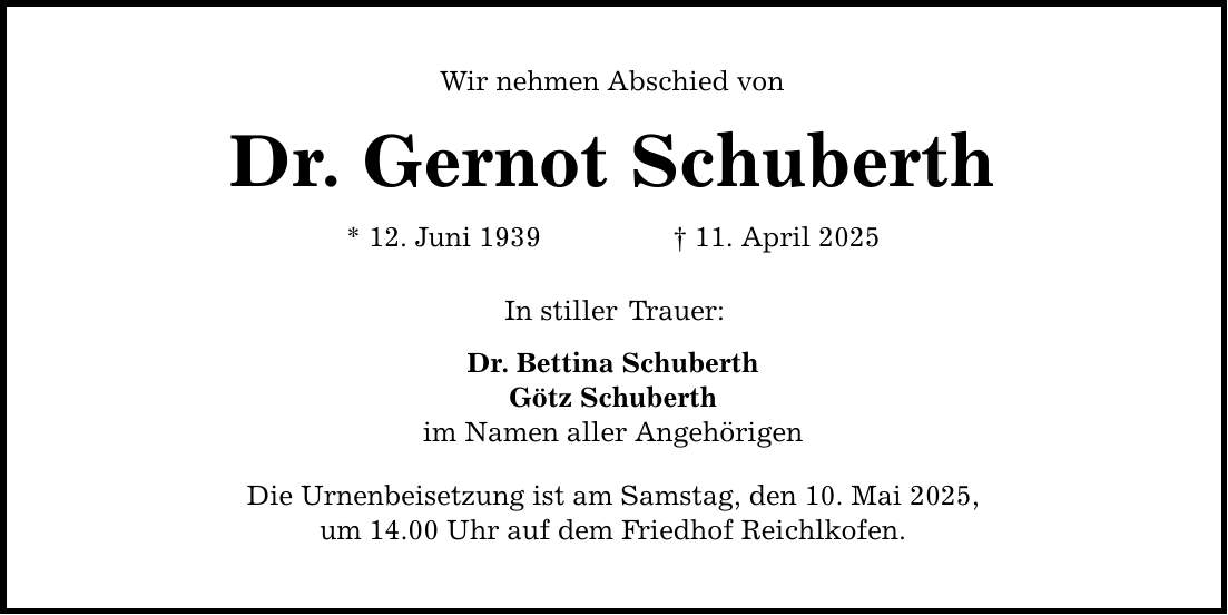 Wir nehmen Abschied von Dr. Gernot Schuberth * 12. Juni 1939 _ 11. April 2025 In stiller Trauer: Dr. Bettina Schuberth Götz Schuberth im Namen aller Angehörigen Die Urnenbeisetzung ist am Samstag, den 10. Mai 2025, um 14.00 Uhr auf dem Friedhof Reichlkofen.