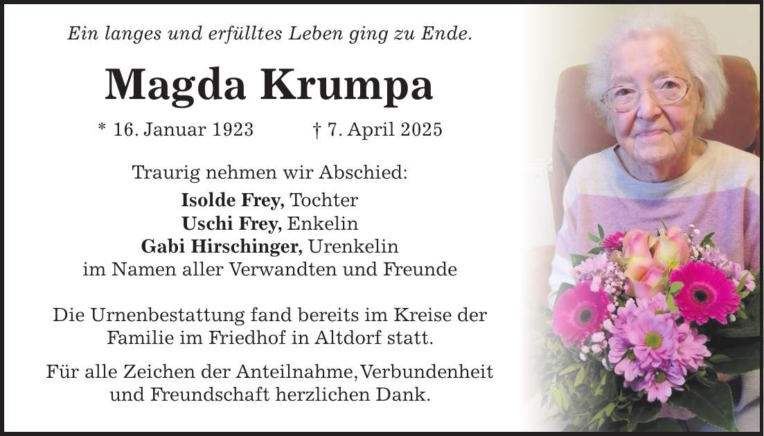  Ein langes und erfülltes Leben ging zu Ende. Magda Krumpa * 16. Januar 1923 + 7. April 2025 Traurig nehmen wir Abschied: Isolde Frey, Tochter Uschi Frey, Enkelin Gabi Hirschinger, Urenkelin im Namen aller Verwandten und Freunde Die Urnenbestattung fand bereits im Kreise der Familie im Friedhof in Altdorf statt. Für alle Zeichen der Anteilnahme, Verbundenheit und Freundschaft herzlichen Dank.
