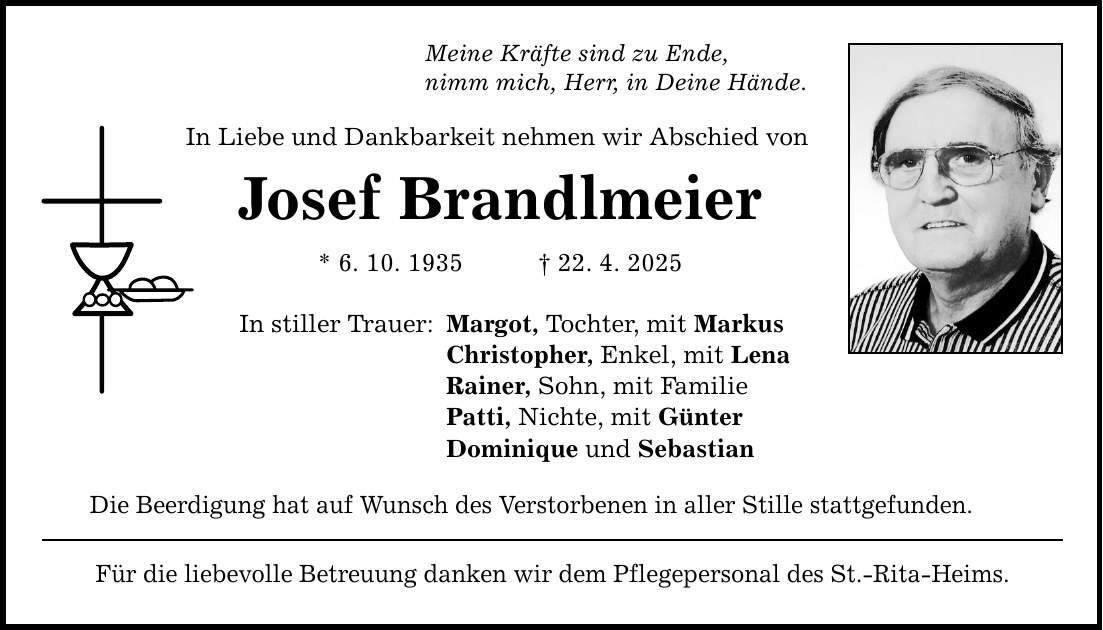 Meine Kräfte sind zu Ende, nimm mich, Herr, in Deine Hände. In Liebe und Dankbarkeit nehmen wir Abschied von Josef Brandlmeier * 6. 10. 1935 _ 22. 4. 2025 In stiller Trauer: Margot, Tochter, mit Markus Christopher, Enkel, mit Lena Rainer, Sohn, mit Familie Patti, Nichte, mit Günter Dominique und Sebastian Die Beerdigung hat auf Wunsch des Verstorbenen in aller Stille stattgefunden. Für die liebevolle Betreuung danken wir dem Pflegepersonal des St.-Rita-Heims.