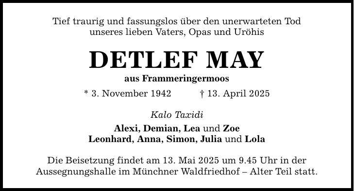 Tief traurig und fassungslos über den unerwarteten Tod unseres lieben Vaters, Opas und Uröhis DETLEF MAY aus Frammeringermoos * 3. November 1942 _ 13. April 2025 Kalo Taxidi Alexi, Demian, Lea und Zoe Leonhard, Anna, Simon, Julia und Lola Die Beisetzung findet am 13. Mai 2025 um 9.45 Uhr in der Aussegnungshalle im Münchner Waldfriedhof - Alter Teil statt.