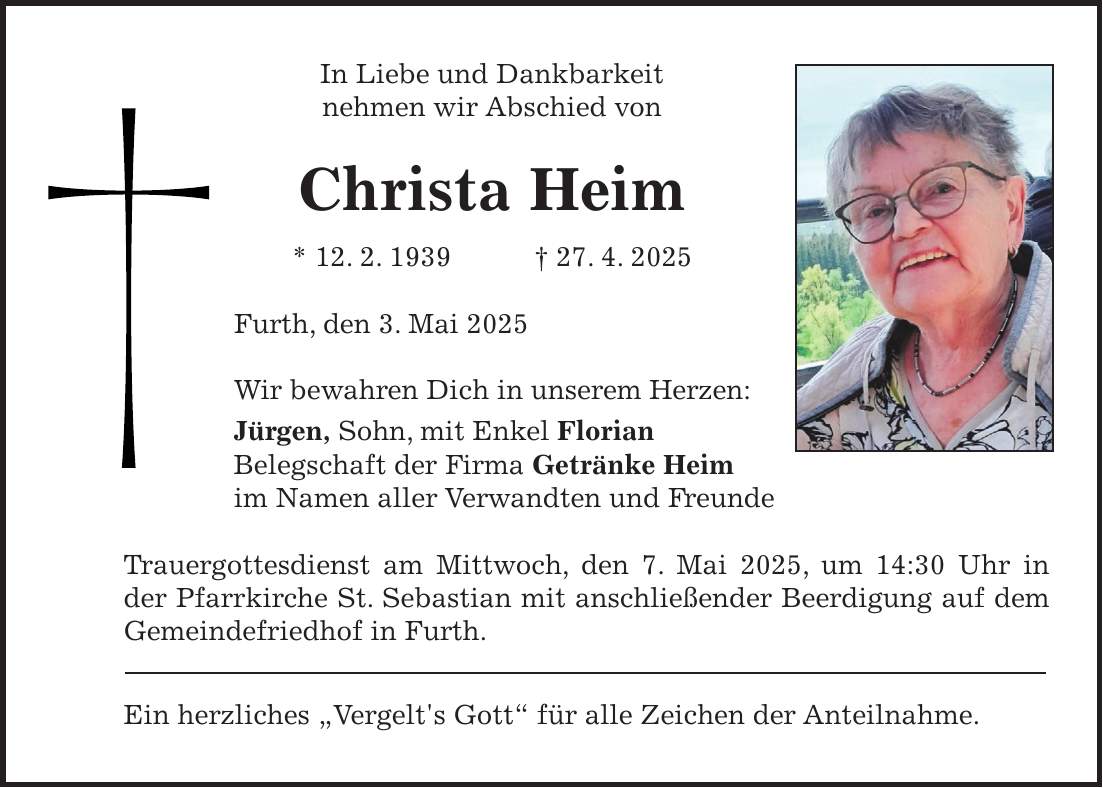In Liebe und Dankbarkeit nehmen wir Abschied von Christa Heim * 12. 2. 1939 + 27. 4. 2025 Furth, den 3. Mai 2025 Wir bewahren Dich in unserem Herzen: Jürgen, Sohn, mit Enkel Florian Belegschaft der Firma Getränke Heim im Namen aller Verwandten und Freunde Trauergottesdienst am Mittwoch, den 7. Mai 2025, um 14:30 Uhr in der Pfarrkirche St. Sebastian mit anschließender Beerdigung auf dem Gemeindefriedhof in Furth. Ein herzliches 'Vergelt's Gott' für alle Zeichen der Anteilnahme.
