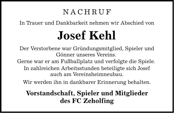 NACHRUF In Trauer und Dankbarkeit nehmen wir Abschied von Josef Kehl Der Verstorbene war Gründungsmitglied, Spieler und Gönner unseres Vereins. Gerne war er am Fußballplatz und verfolgte die Spiele. In zahlreichen Arbeitsstunden beteiligte sich Josef auch am Vereinsheimneubau. Wir werden ihn in dankbarer Erinnerung behalten. Vorstandschaft, Spieler und Mitglieder des FC Zeholfing